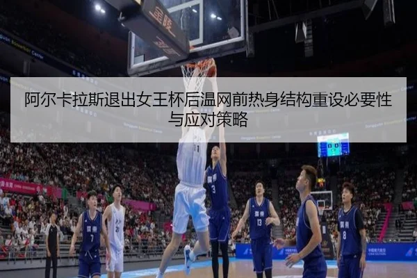 阿尔卡拉斯退出女王杯后温网前热身结构重设必要性与应对策略