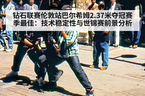 钻石联赛伦敦站巴尔希姆2.37米夺冠赛季最佳：技术稳定性与世锦赛前景分析