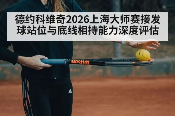 德约科维奇2026上海大师赛接发球站位与底线相持能力深度评估